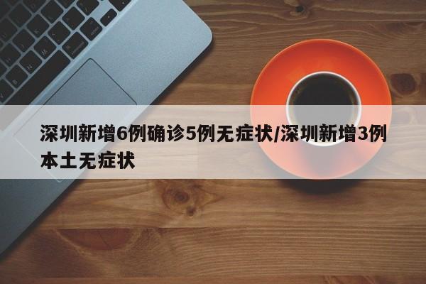 深圳新增6例确诊5例无症状/深圳新增3例本土无症状