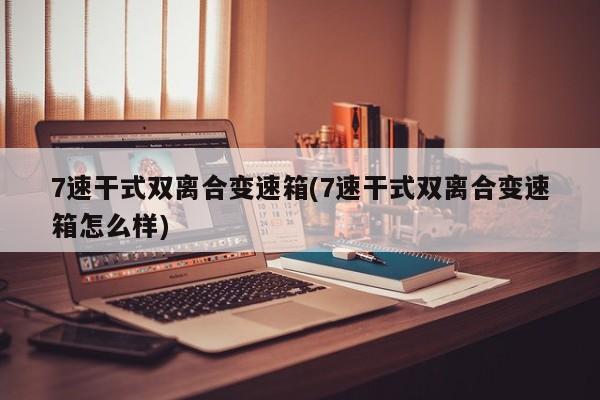 7速干式双离合变速箱(7速干式双离合变速箱怎么样)
