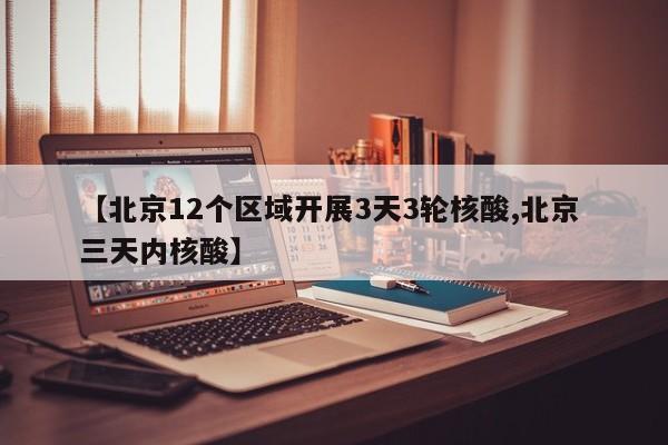 【北京12个区域开展3天3轮核酸,北京 三天内核酸】