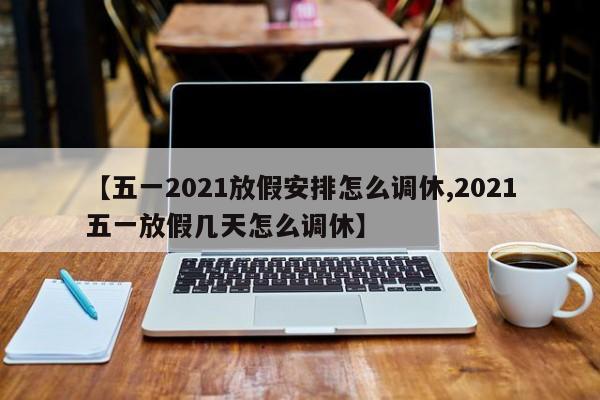 【五一2021放假安排怎么调休,2021五一放假几天怎么调休】