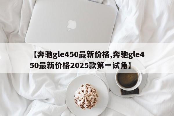 【奔驰gle450最新价格,奔驰gle450最新价格2025款第一试角】
