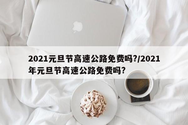 2021元旦节高速公路免费吗?/2021年元旦节高速公路免费吗?