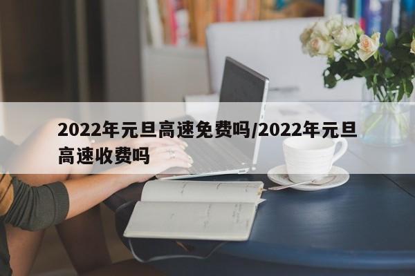 2022年元旦高速免费吗/2022年元旦高速收费吗