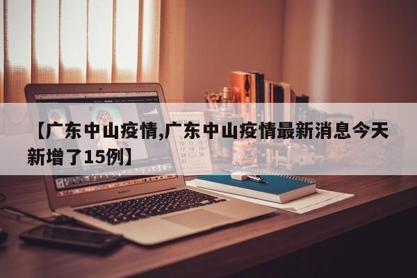 【广东中山疫情,广东中山疫情最新消息今天新增了15例】