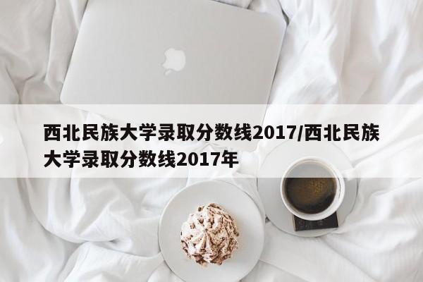 西北民族大学录取分数线2017/西北民族大学录取分数线2017年