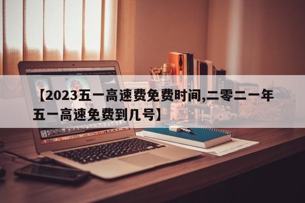 【2023五一高速费免费时间,二零二一年五一高速免费到几号】