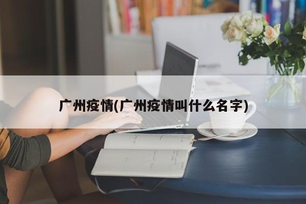 广州疫情(广州疫情叫什么名字)