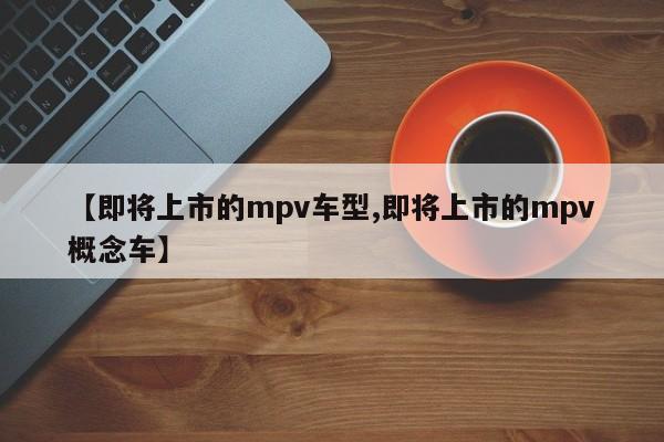 【即将上市的mpv车型,即将上市的mpv概念车】