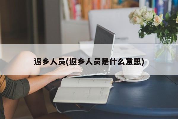 返乡人员(返乡人员是什么意思)