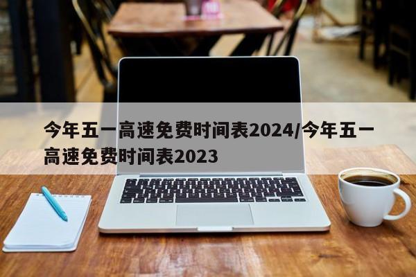 今年五一高速免费时间表2024/今年五一高速免费时间表2023