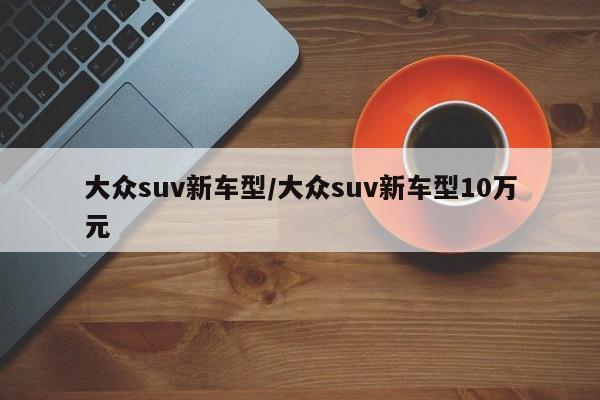 大众suv新车型/大众suv新车型10万元