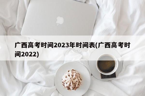 广西高考时间2023年时间表(广西高考时间2022)
