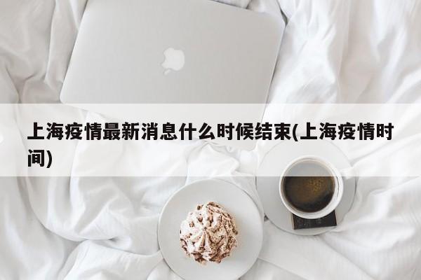 上海疫情最新消息什么时候结束(上海疫情时间)