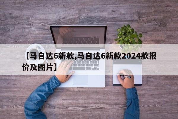 【马自达6新款,马自达6新款2024款报价及图片】