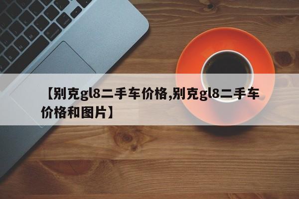 【别克gl8二手车价格,别克gl8二手车价格和图片】