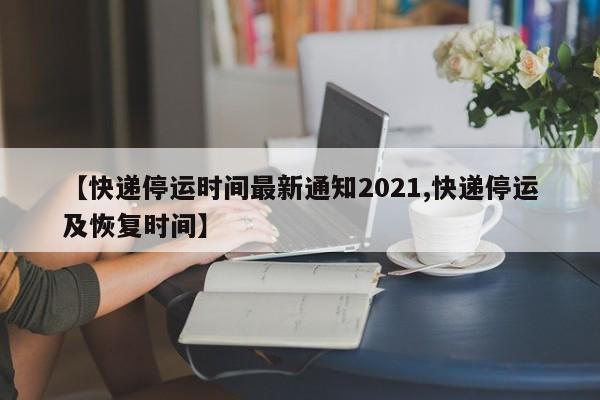 【快递停运时间最新通知2021,快递停运及恢复时间】