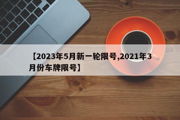 【2023年5月新一轮限号,2021年3月份车牌限号】