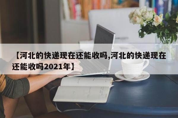【河北的快递现在还能收吗,河北的快递现在还能收吗2021年】