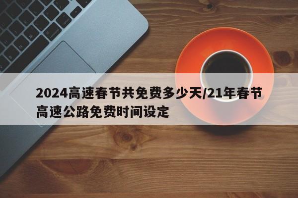 2024高速春节共免费多少天/21年春节高速公路免费时间设定