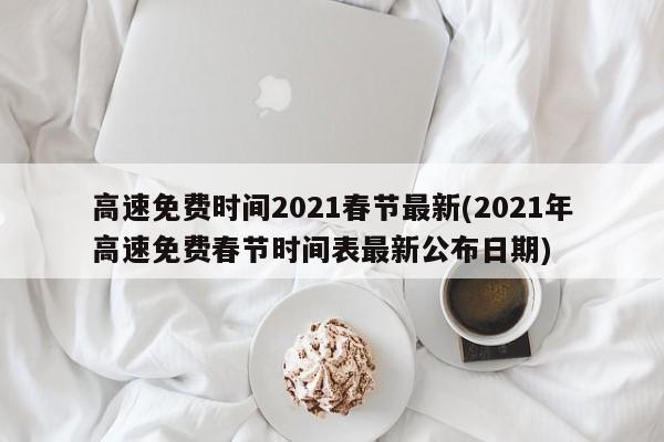 高速免费时间2021春节最新(2021年高速免费春节时间表最新公布日期)