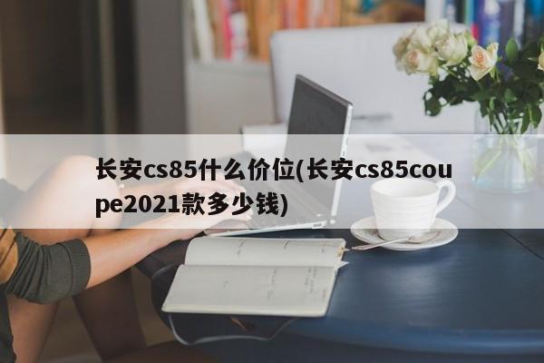 长安cs85什么价位(长安cs85coupe2021款多少钱)