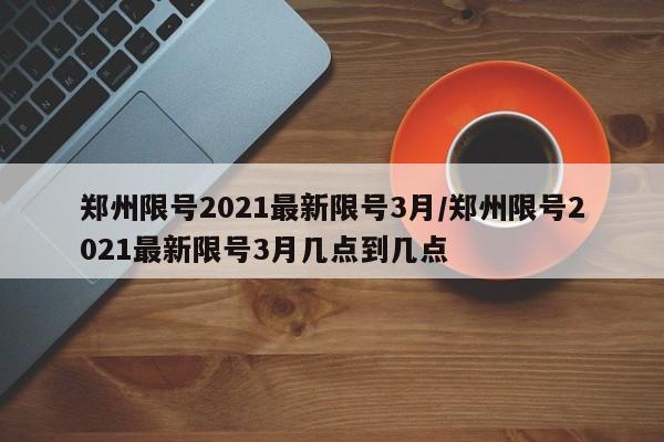 郑州限号2021最新限号3月/郑州限号2021最新限号3月几点到几点