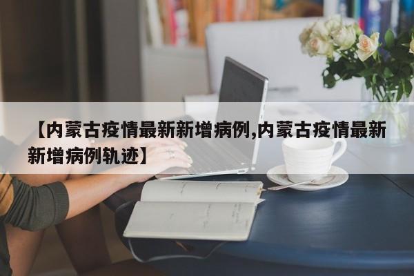 【内蒙古疫情最新新增病例,内蒙古疫情最新新增病例轨迹】