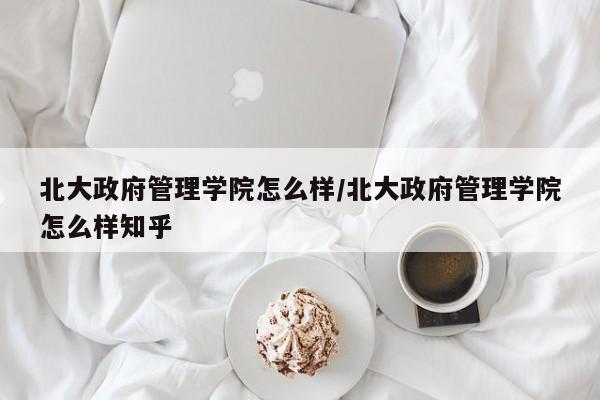 北大政府管理学院怎么样/北大政府管理学院怎么样知乎