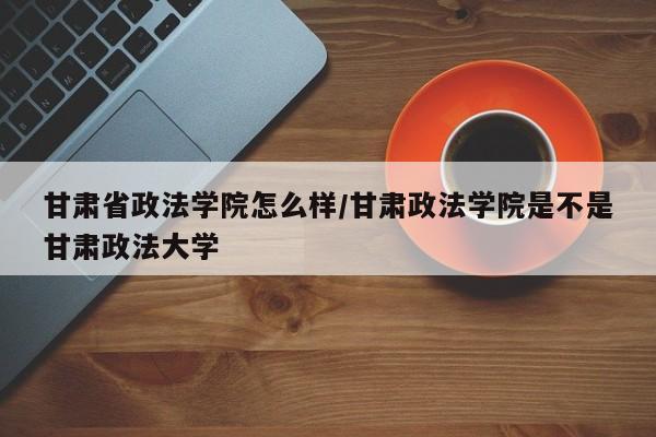 甘肃省政法学院怎么样/甘肃政法学院是不是甘肃政法大学