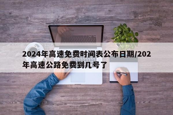 2024年高速免费时间表公布日期/202年高速公路免费到几号了