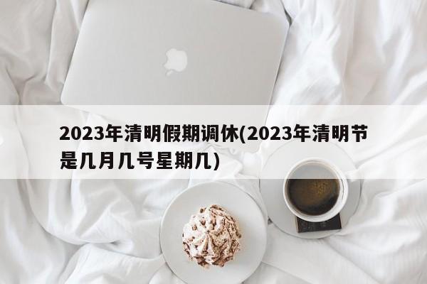 2023年清明假期调休(2023年清明节是几月几号星期几)