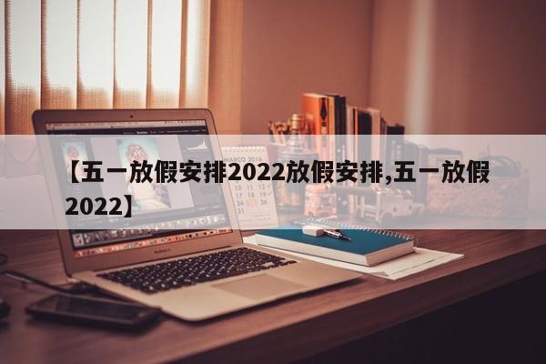 【五一放假安排2022放假安排,五一放假 2022】
