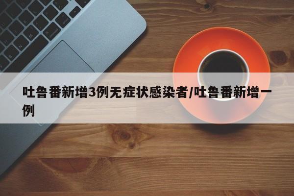 吐鲁番新增3例无症状感染者/吐鲁番新增一例