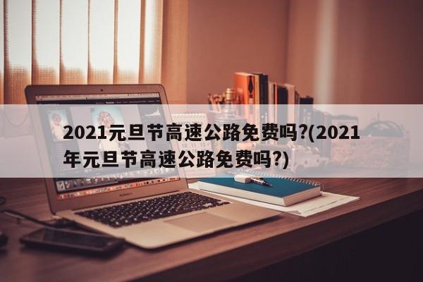 2021元旦节高速公路免费吗?(2021年元旦节高速公路免费吗?)