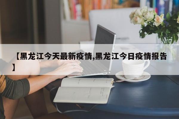 【黑龙江今天最新疫情,黑龙江今日疫情报告】
