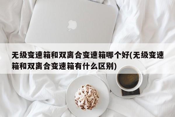 无级变速箱和双离合变速箱哪个好(无级变速箱和双离合变速箱有什么区别)