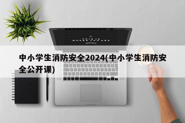 中小学生消防安全2024(中小学生消防安全公开课)