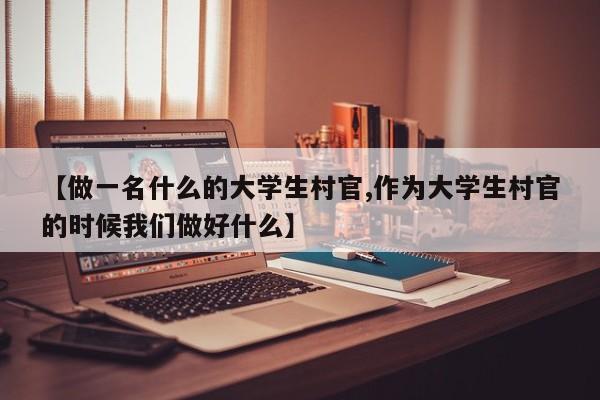 【做一名什么的大学生村官,作为大学生村官的时候我们做好什么】